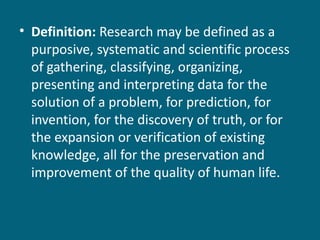 Definition:  Research may be defined as a purposive, systematic and scientific process of gathering, classifying, organizing, presenting and interpreting data for the solution of a problem, for prediction, for invention, for the discovery of truth, or for the expansion or verification of existing knowledge, all for the preservation and improvement of the quality of human life.   