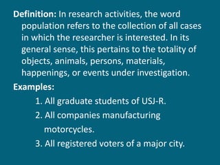 Definition:  In research activities, the word population refers to the collection of all cases in which the researcher is interested. In its general sense, this pertains to the totality of objects, animals, persons, materials, happenings, or events under investigation. Examples:  1. All graduate students of USJ-R. 2. All companies manufacturing  motorcycles. 3. All registered voters of a major city. 