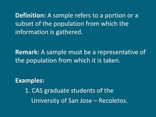 Definition:  A sample refers to a portion or a subset of the population from which the information is gathered. Remark:  A sample must be a representative of the population from which it is taken. Examples: 1. CAS graduate students of the  University of San Jose – Recoletos. 
