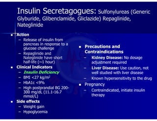 Insulin Secretagogues: Sulfonylureas (Generic
Glyburide, Glibenclamide, Gliclazide) Repaglinide,
Nateglinide
 Action
– Release of insulin from
pancreas in response to a
glucose challenge
– Repaglinide and
Nateglinide have short
half-life (~1 hour)
 Clinical Indicators
– Insulin Deficiency
– BMI <27 kg/m2
– HbA1c <9%
– High postprandial BG 200-
300 mg/dL (11.1-16.7
mmol/L)
 Side effects
– Weight gain
– Hypoglycemia
 Precautions and
Contraindications
– Kidney Disease: No dosage
adjustment required
– Liver Disease: Use caution, not
well studied with liver disease
– Known hypersensitivity to the drug
 Pregnancy
– Contraindicated, initiate insulin
therapy
 