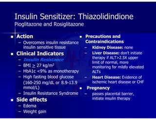 Insulin Sensitizer: Thiazolidindione
Pioglitazone and Rosiglitazone
 Action
– Overcomes insulin resistance
insulin sensitive tissue
 Clinical Indicators
– Insulin Resistance
– BMI > 27 kg/m2
– HbA1c <9% as monotherapy
– High fasting blood glucose
(160-250 mg/dL or 8.9-13.9
mmol/L)
– Insulin Resistance Syndrome
 Side effects
– Edema
– Weight gain
 Precautions and
Contraindications
– Kidney Disease: none
– Liver Disease: don’t initiate
therapy if ALT>2.5X upper
limit of normal, more
monitoring for mildly elevated
ALTs
– Heart Disease: Evidence of
ischemic heart disease or CHF
 Pregnancy
– passes placental barrier,
initiate insulin therapy
 