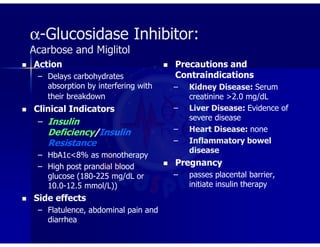 α-Glucosidase Inhibitor:
Acarbose and Miglitol
 Action
– Delays carbohydrates
absorption by interfering with
their breakdown
 Clinical Indicators
– Insulin
Deficiency/Insulin
Resistance
– HbA1c<8% as monotherapy
– High post prandial blood
glucose (180-225 mg/dL or
10.0-12.5 mmol/L))
 Side effects
– Flatulence, abdominal pain and
diarrhea
 Precautions and
Contraindications
– Kidney Disease: Serum
creatinine >2.0 mg/dL
– Liver Disease: Evidence of
severe disease
– Heart Disease: none
– Inflammatory bowel
disease
 Pregnancy
– passes placental barrier,
initiate insulin therapy
 