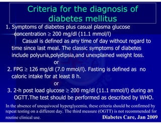 1. Symptoms of diabetes plus casual plasma glucose
concentration ≥ 200 mg/dl (11.1 mmol/l)
Casual is defined as any time of day without regard to
time since last meal. The classic symptoms of diabetes
include polyuria,polydipsia,and unexplained weight loss.
or
2. FPG ≥ 126 mg/dl (7.0 mmol/l). Fasting is defined as no
caloric intake for at least 8 h.
or
3. 2-h post load glucose ≥ 200 mg/dl (11.1 mmol/l) during an
OGTT.The test should be performed as described by WHO.
In the absence of unequivocal hyperglycemia, these criteria should be confirmed by
repeat testing on a different day. The third measure (OGTT) is not recommended for
routine clinical use. Diabetes Care, Jan 2009
Criteria for the diagnosis of
diabetes mellitus
 
