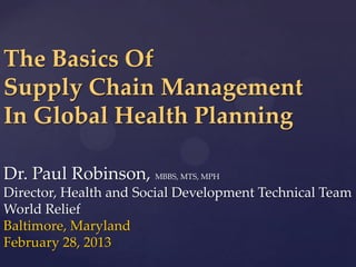 The Basics Of
Supply Chain Management
In Global Health Planning

Dr. Paul Robinson, MBBS, MTS, MPH
Director, Health and Social Development Technical Team
World Relief
Baltimore, Maryland
February 28, 2013
 
