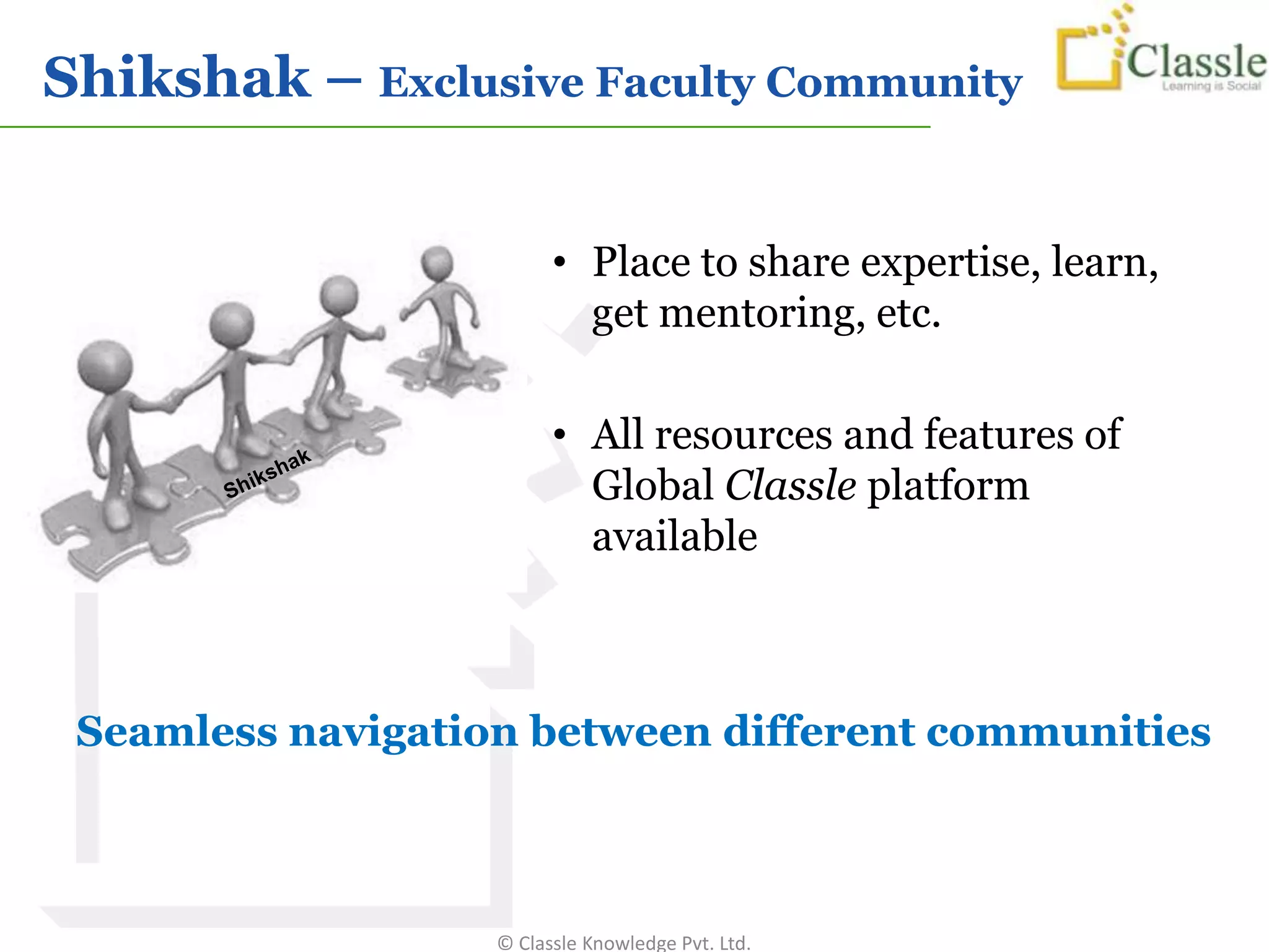 Shikshak – Exclusive Faculty Community


                         • Place to share expertise, learn,
                           get mentoring, etc.

                         • All resources and features of
                           Global Classle platform
                           available



 Seamless navigation between different communities



                   © Classle Knowledge Pvt. Ltd.
 