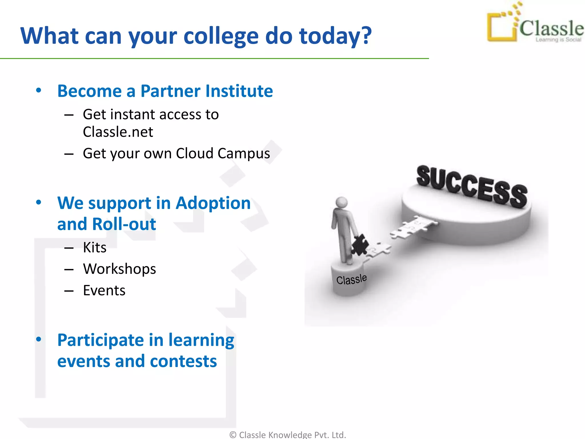 What can your college do today?

 • Become a Partner Institute
    – Get instant access to
      Classle.net
    – Get your own Cloud Campus


 • We support in Adoption
   and Roll-out
    – Kits
    – Workshops
    – Events


 • Participate in learning
   events and contests


                         © Classle Knowledge Pvt. Ltd.
 