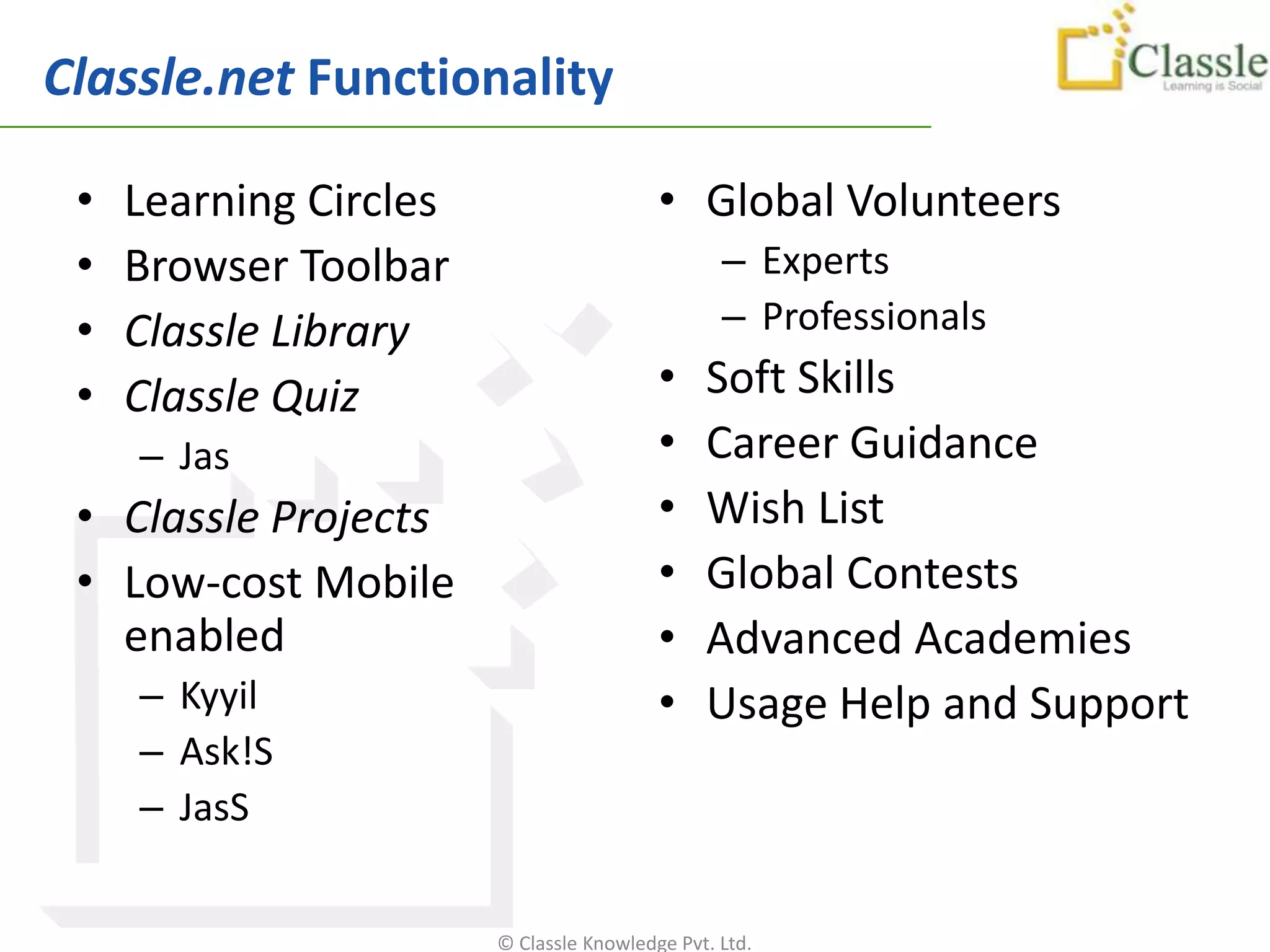 Classle.net Functionality

 •   Learning Circles                     • Global Volunteers
 •   Browser Toolbar                             – Experts
 •   Classle Library                             – Professionals
 •   Classle Quiz                         •    Soft Skills
     – Jas                                •    Career Guidance
 • Classle Projects                       •    Wish List
 • Low-cost Mobile                        •    Global Contests
   enabled                                •    Advanced Academies
     – Kyyil                              •    Usage Help and Support
     – Ask!S
     – JasS


                        © Classle Knowledge Pvt. Ltd.
 