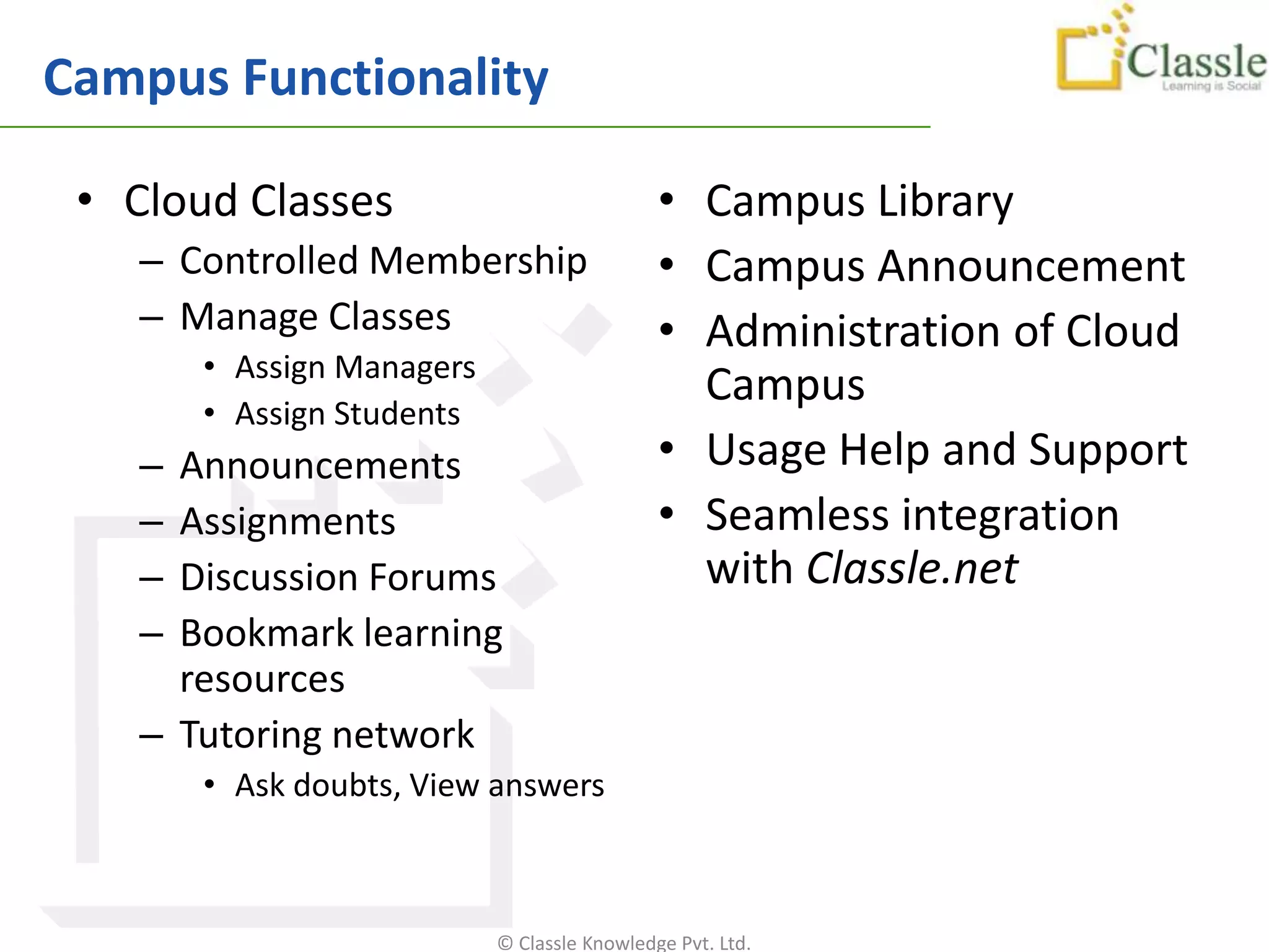 Campus Functionality

 • Cloud Classes                             • Campus Library
   – Controlled Membership                   • Campus Announcement
   – Manage Classes                          • Administration of Cloud
       • Assign Managers
                                               Campus
       • Assign Students
   – Announcements                           • Usage Help and Support
   – Assignments                             • Seamless integration
   – Discussion Forums                         with Classle.net
   – Bookmark learning
     resources
   – Tutoring network
       • Ask doubts, View answers



                           © Classle Knowledge Pvt. Ltd.
 
