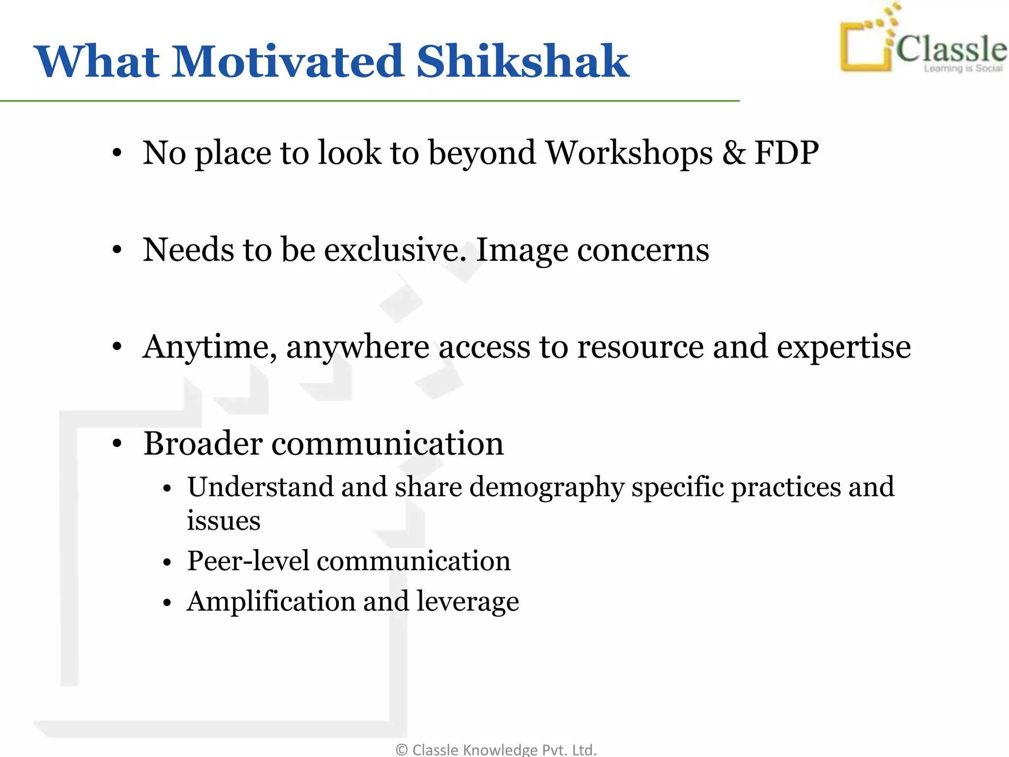 What Motivated Shikshak
  • No place to look to beyond Workshops & FDP

  • Needs to be exclusive. Image concerns

  • Anytime, anywhere access to resource and expertise

  • Broader communication
     • Understand and share demography specific practices and
       issues
     • Peer-level communication
     • Amplification and leverage




                      © Classle Knowledge Pvt. Ltd.
 