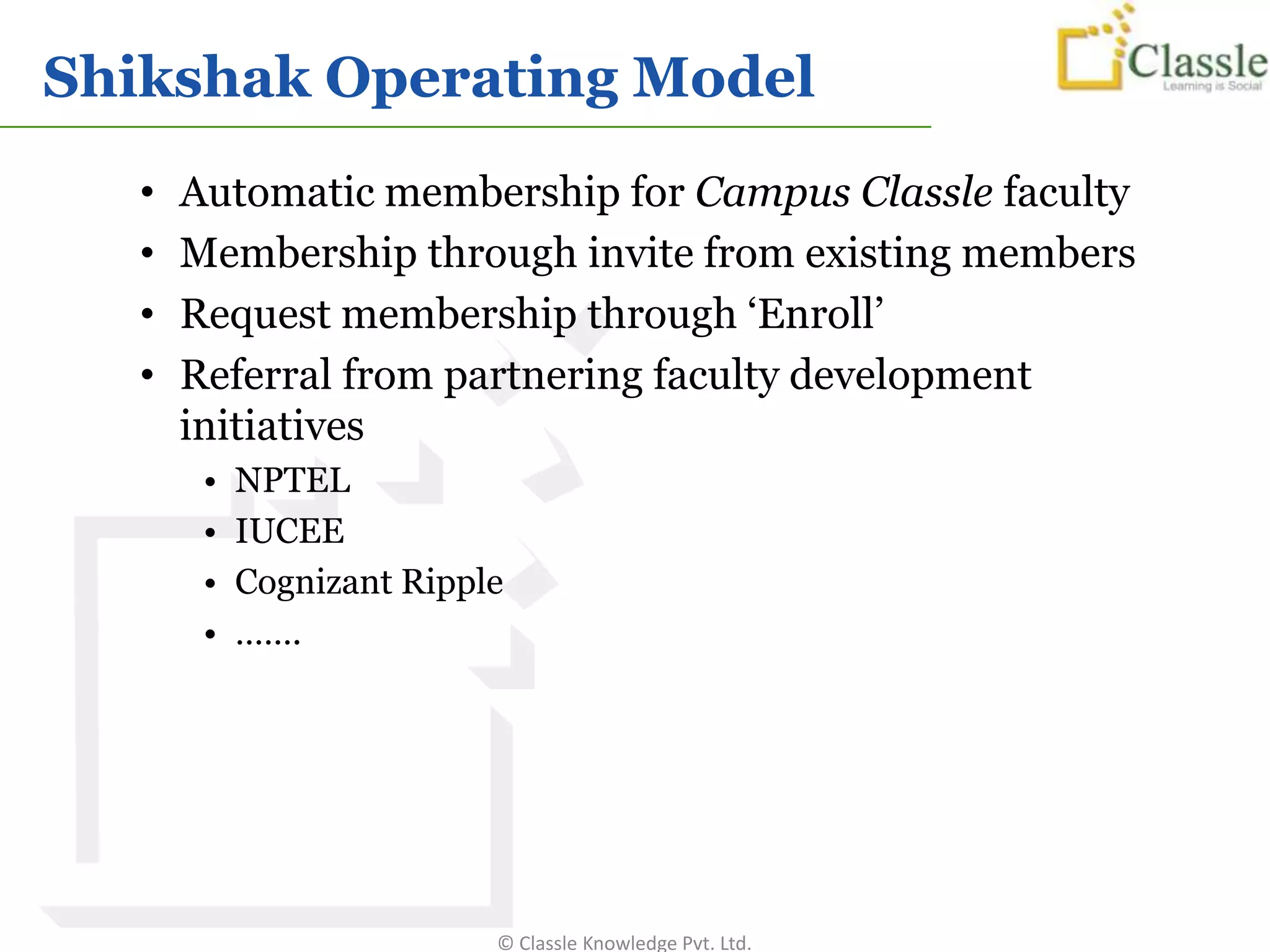 Shikshak Operating Model
   •   Automatic membership for Campus Classle faculty
   •   Membership through invite from existing members
   •   Request membership through ‘Enroll’
   •   Referral from partnering faculty development
       initiatives
        •   NPTEL
        •   IUCEE
        •   Cognizant Ripple
        •   …….




                           © Classle Knowledge Pvt. Ltd.
 