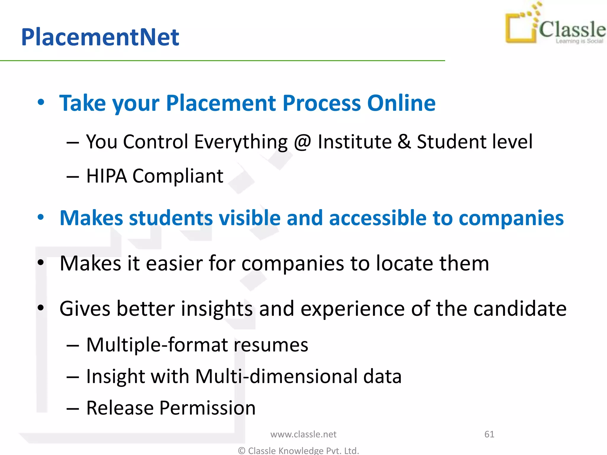 PlacementNet

 • Take your Placement Process Online
    – You Control Everything @ Institute & Student level
    – HIPA Compliant
 • Makes students visible and accessible to companies
 • Makes it easier for companies to locate them
 • Gives better insights and experience of the candidate
    – Multiple-format resumes
    – Insight with Multi-dimensional data
    – Release Permission
                              www.classle.net          61
                       © Classle Knowledge Pvt. Ltd.
 