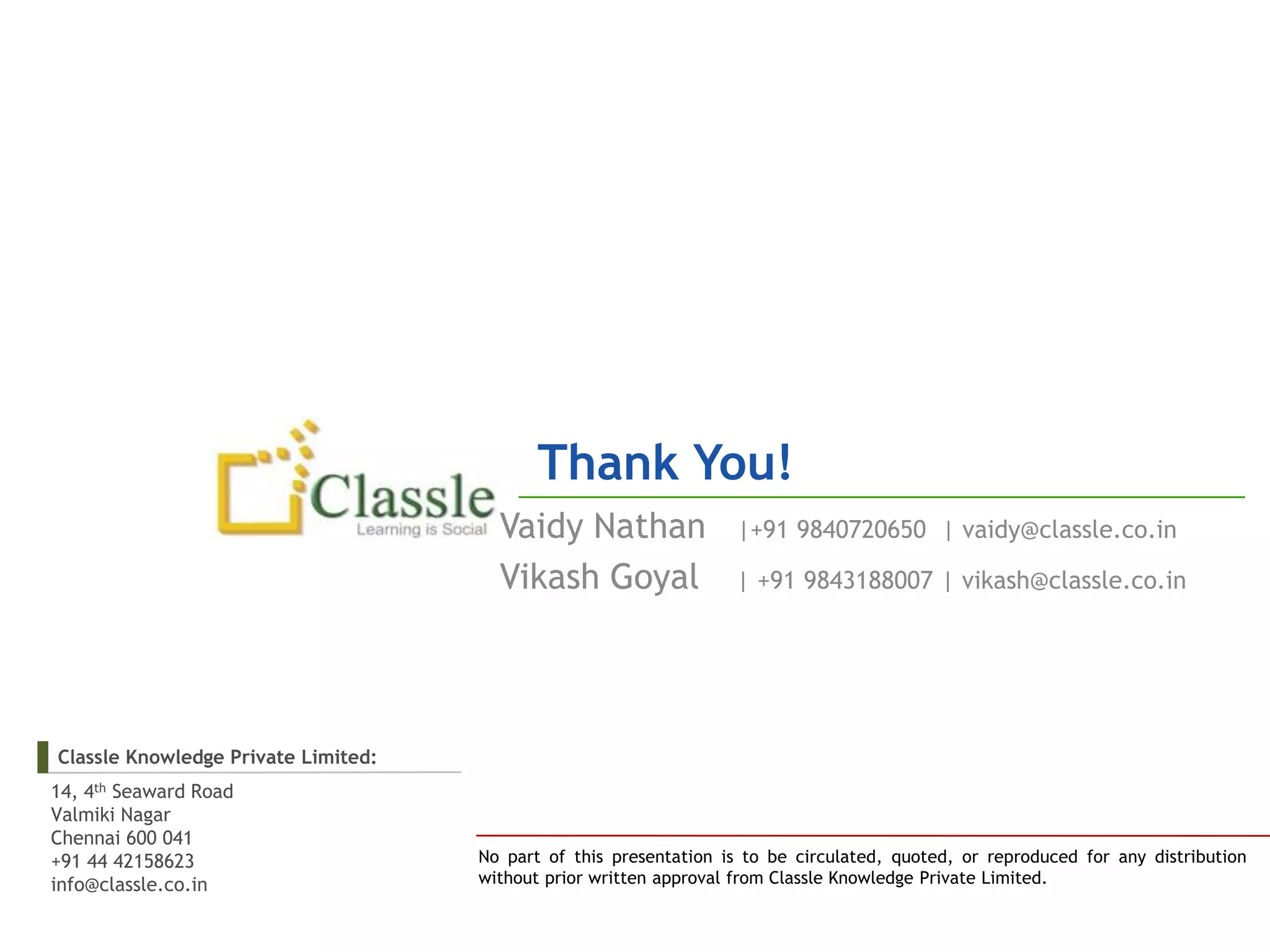 Thank You!
                                       Vaidy Nathan                |+91 9840720650 | vaidy@classle.co.in

                                       Vikash Goyal                | +91 9843188007 | vikash@classle.co.in




Classle Knowledge Private Limited:
14, 4th Seaward Road
Valmiki Nagar
Chennai 600 041
+91 44 42158623                      No part of this presentation is to be circulated, quoted, or reproduced for any distribution
info@classle.co.in                   without prior written approval from Classle Knowledge Private Limited.
 