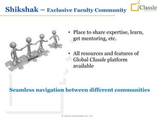 Shikshak – Exclusive Faculty Community


                         • Place to share expertise, learn,
                           get mentoring, etc.

                         • All resources and features of
                           Global Classle platform
                           available



 Seamless navigation between different communities



                   © Classle Knowledge Pvt. Ltd.
 