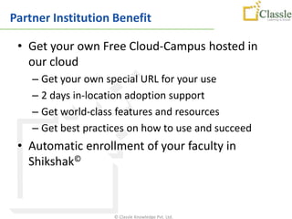 Partner Institution Benefit

 • Get your own Free Cloud-Campus hosted in
   our cloud
    – Get your own special URL for your use
    – 2 days in-location adoption support
    – Get world-class features and resources
    – Get best practices on how to use and succeed
 • Automatic enrollment of your faculty in
   Shikshak©



                     © Classle Knowledge Pvt. Ltd.
 