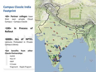 Campus Classle India
Footprint
 •60+ Partner colleges have
 their own private Cloud
 Campus – Campus Classle


 •100+ In        Process       of
 Rollout

 •6000+ Hrs of NPTEL
 Lectures Preloaded in Private
 Campus Library

 •Get benefits from         other
 Classle Partnerships
      •IUCEE
      •Pan IIT
      •SKIP
      •I Create
      •Cognizant - Ripple Program

                                    © Classle Knowledge Pvt. Ltd.
 
