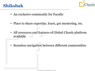 Shikshak
  • An exclusive community for Faculty

  • Place to share expertise, learn, get mentoring, etc.

  • All resources and features of Global Classle platform
    available

  • Seamless navigation between different communities




                     © Classle Knowledge Pvt. Ltd.
 