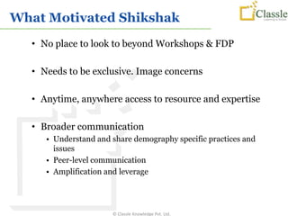 What Motivated Shikshak
  • No place to look to beyond Workshops & FDP

  • Needs to be exclusive. Image concerns

  • Anytime, anywhere access to resource and expertise

  • Broader communication
     • Understand and share demography specific practices and
       issues
     • Peer-level communication
     • Amplification and leverage




                      © Classle Knowledge Pvt. Ltd.
 