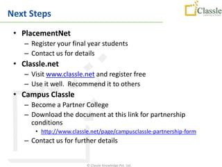 Next Steps
 • PlacementNet
    – Register your final year students
    – Contact us for details
 • Classle.net
    – Visit www.classle.net and register free
    – Use it well. Recommend it to others
 • Campus Classle
    – Become a Partner College
    – Download the document at this link for partnership
      conditions
       • http://www.classle.net/page/campusclassle-partnership-form
    – Contact us for further details


                          © Classle Knowledge Pvt. Ltd.
 