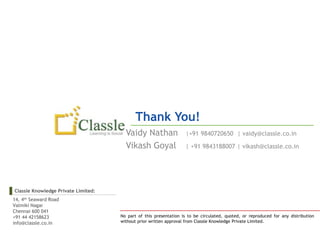 Thank You!
                                       Vaidy Nathan                |+91 9840720650 | vaidy@classle.co.in

                                       Vikash Goyal                | +91 9843188007 | vikash@classle.co.in




Classle Knowledge Private Limited:
14, 4th Seaward Road
Valmiki Nagar
Chennai 600 041
+91 44 42158623                      No part of this presentation is to be circulated, quoted, or reproduced for any distribution
info@classle.co.in                   without prior written approval from Classle Knowledge Private Limited.
 