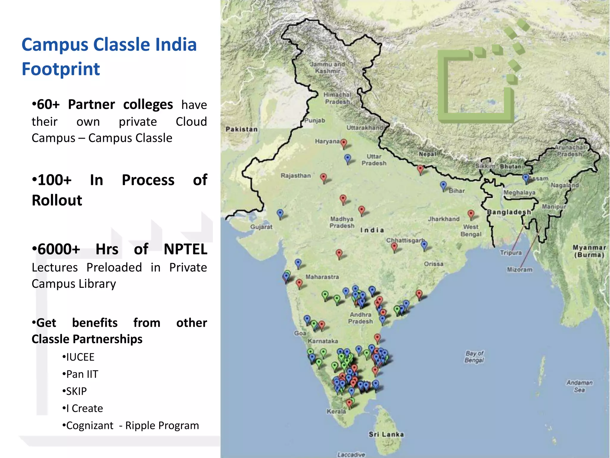 Campus Classle India
Footprint
 •60+ Partner colleges have
 their own private Cloud
 Campus – Campus Classle


 •100+ In        Process       of
 Rollout

 •6000+ Hrs of NPTEL
 Lectures Preloaded in Private
 Campus Library

 •Get benefits from         other
 Classle Partnerships
      •IUCEE
      •Pan IIT
      •SKIP
      •I Create
      •Cognizant - Ripple Program

                                    © Classle Knowledge Pvt. Ltd.
 