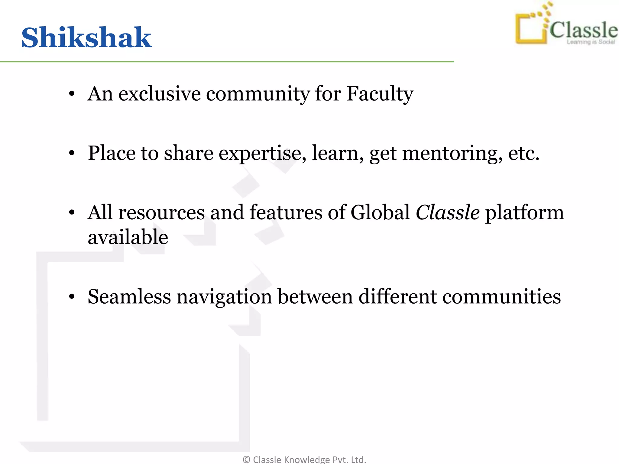 Shikshak
  • An exclusive community for Faculty

  • Place to share expertise, learn, get mentoring, etc.

  • All resources and features of Global Classle platform
    available

  • Seamless navigation between different communities




                     © Classle Knowledge Pvt. Ltd.
 
