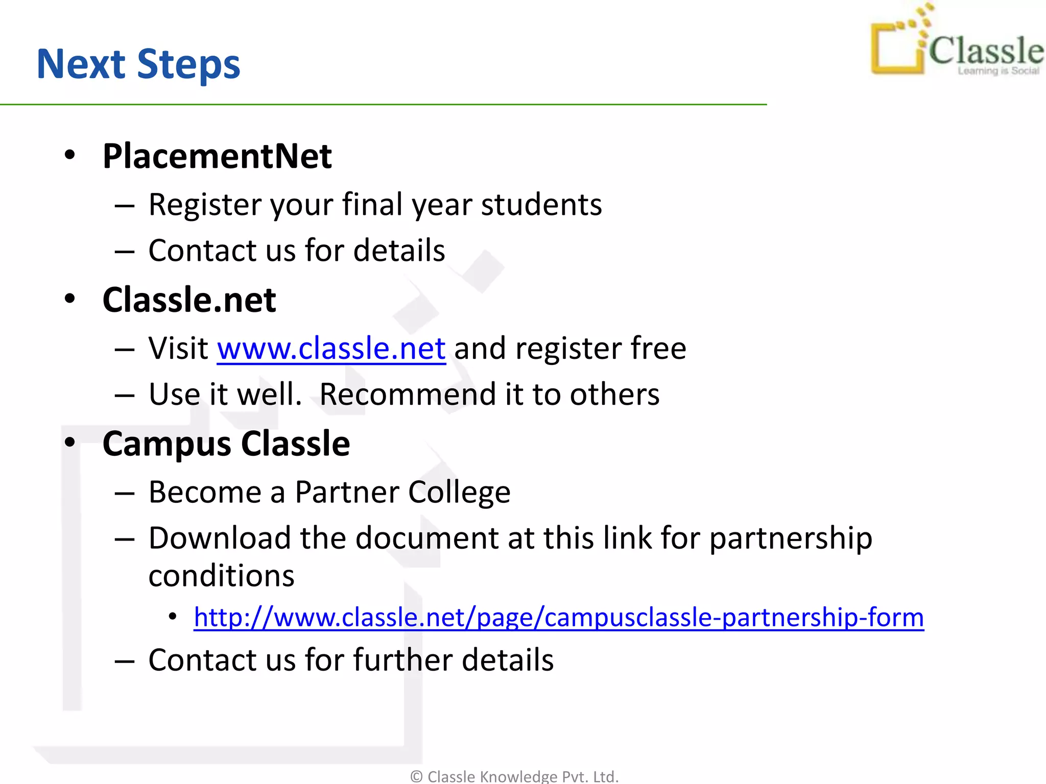 Next Steps
 • PlacementNet
    – Register your final year students
    – Contact us for details
 • Classle.net
    – Visit www.classle.net and register free
    – Use it well. Recommend it to others
 • Campus Classle
    – Become a Partner College
    – Download the document at this link for partnership
      conditions
       • http://www.classle.net/page/campusclassle-partnership-form
    – Contact us for further details


                          © Classle Knowledge Pvt. Ltd.
 