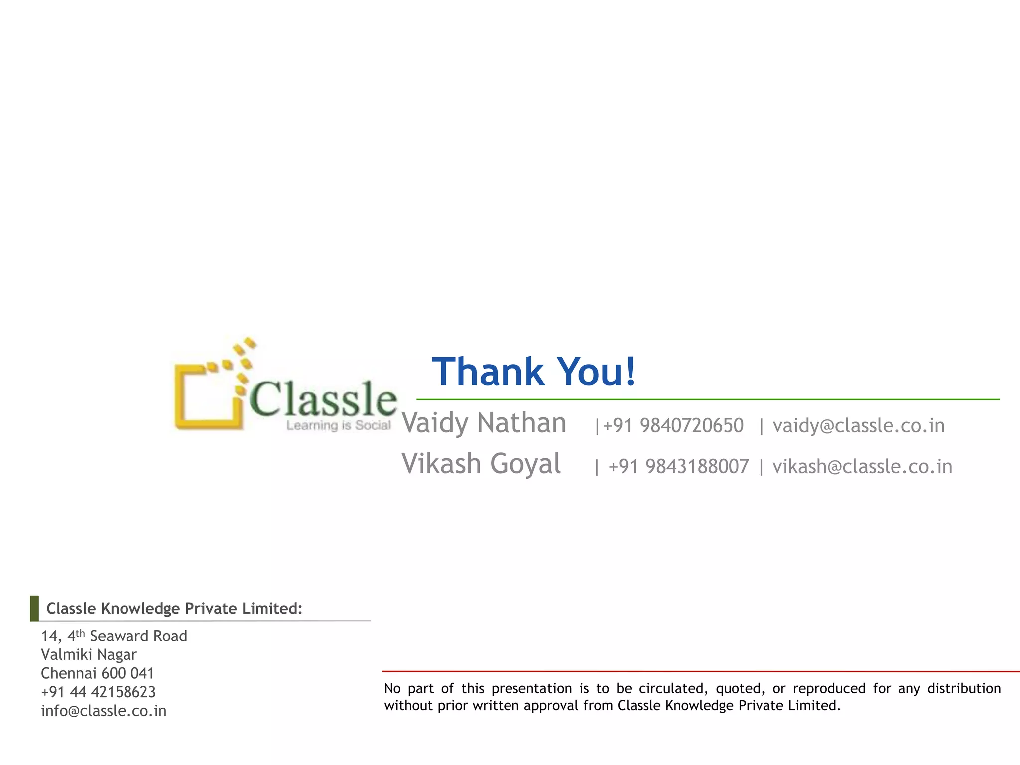 Thank You!
                                       Vaidy Nathan                |+91 9840720650 | vaidy@classle.co.in

                                       Vikash Goyal                | +91 9843188007 | vikash@classle.co.in




Classle Knowledge Private Limited:
14, 4th Seaward Road
Valmiki Nagar
Chennai 600 041
+91 44 42158623                      No part of this presentation is to be circulated, quoted, or reproduced for any distribution
info@classle.co.in                   without prior written approval from Classle Knowledge Private Limited.
 