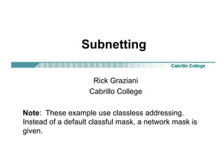 Subnetting Rick Graziani Cabrillo College Note:  These example use classless addressing.  Instead of a default classful mask, a network mask is given. 