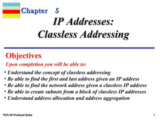 Chapter        5
                           IP Addresses:
                        Classless Addressing
 Objectives
 Upon completion you will be able to:
• Understand the concept of classless addressing
• Be able to find the first and last address given an IP address
• Be able to find the network address given a classless IP address
• Be able to create subnets from a block of classless IP addresses
• Understand address allocation and address aggregation


TCP/IP Protocol Suite                                                1
 