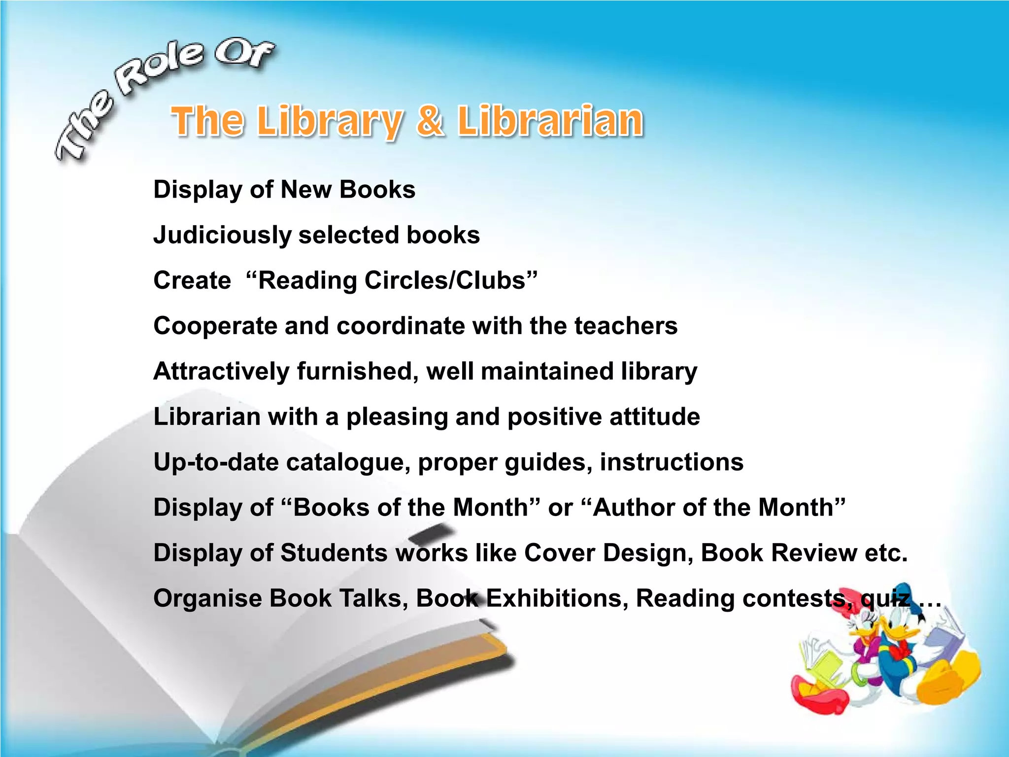 Display of New Books
Judiciously selected books
Create “Reading Circles/Clubs”
Cooperate and coordinate with the teachers
Attractively furnished, well maintained library
Librarian with a pleasing and positive attitude
Up-to-date catalogue, proper guides, instructions
Display of “Books of the Month” or “Author of the Month”
Display of Students works like Cover Design, Book Review etc.
Organise Book Talks, Book Exhibitions, Reading contests, quiz …
 