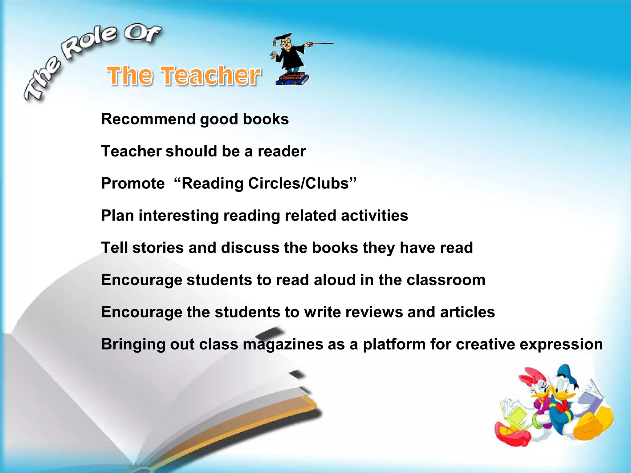 Recommend good books

Teacher should be a reader

Promote “Reading Circles/Clubs”

Plan interesting reading related activities

Tell stories and discuss the books they have read

Encourage students to read aloud in the classroom

Encourage the students to write reviews and articles

Bringing out class magazines as a platform for creative expression
 