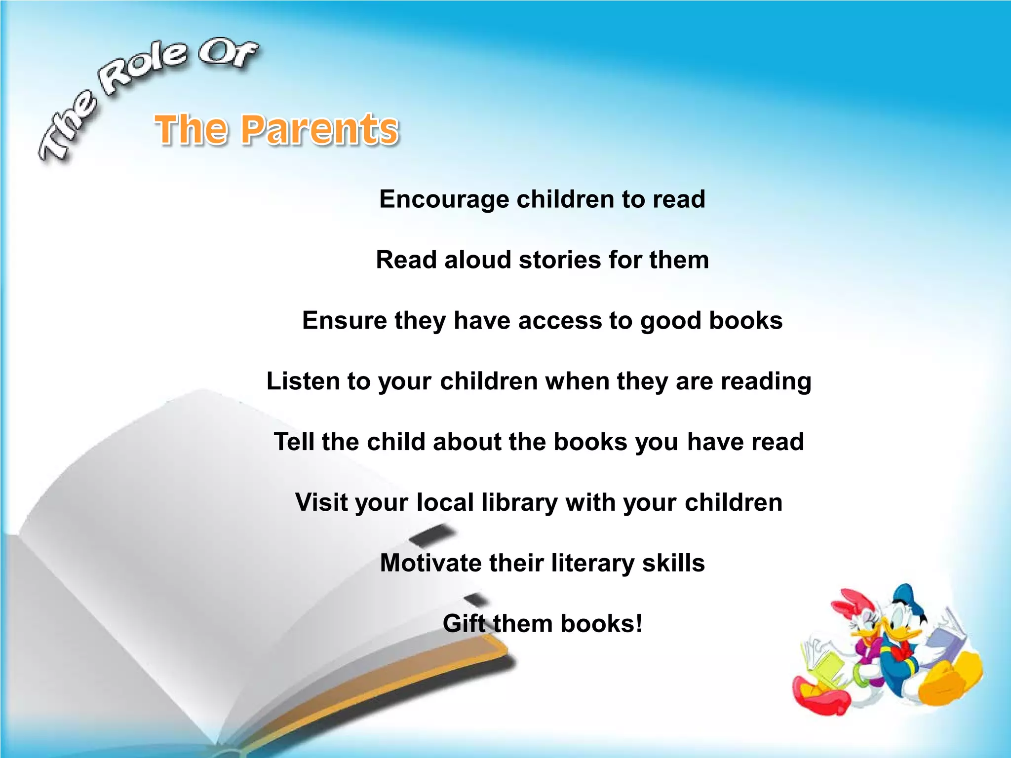 Encourage children to read

         Read aloud stories for them

  Ensure they have access to good books

Listen to your children when they are reading

Tell the child about the books you have read

  Visit your local library with your children

         Motivate their literary skills

              Gift them books!
 