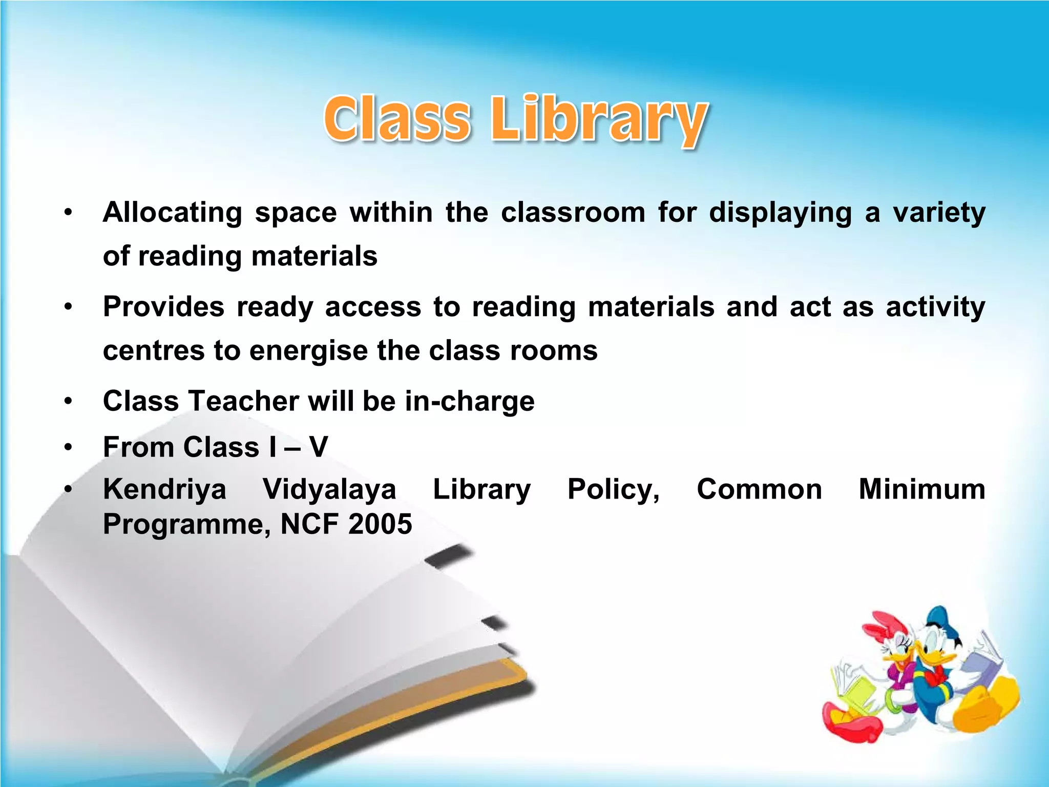 •   Allocating space within the classroom for displaying a variety
    of reading materials
•   Provides ready access to reading materials and act as activity
    centres to energise the class rooms
•   Class Teacher will be in-charge
•   From Class I – V
•   Kendriya Vidyalaya Library        Policy,   Common   Minimum
    Programme, NCF 2005
 