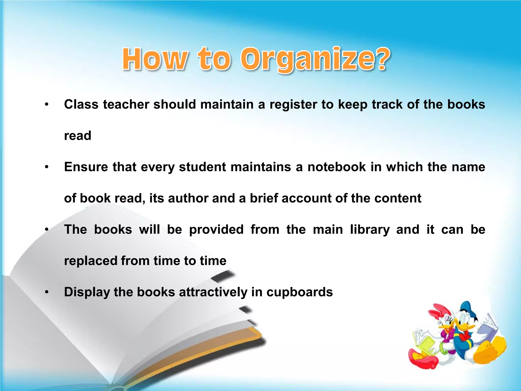 •   Class teacher should maintain a register to keep track of the books

    read

•   Ensure that every student maintains a notebook in which the name

    of book read, its author and a brief account of the content

•   The books will be provided from the main library and it can be

    replaced from time to time

•   Display the books attractively in cupboards
 