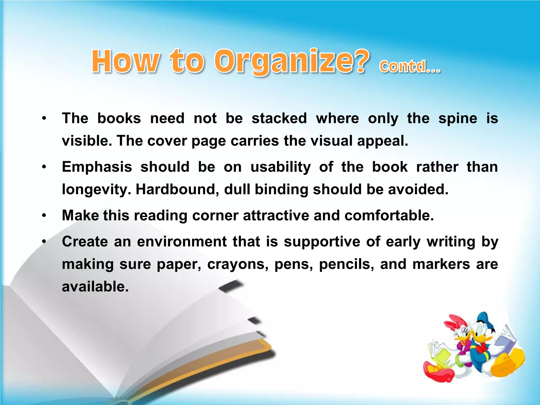 •   The books need not be stacked where only the spine is
    visible. The cover page carries the visual appeal.
•   Emphasis should be on usability of the book rather than
    longevity. Hardbound, dull binding should be avoided.
•   Make this reading corner attractive and comfortable.
•   Create an environment that is supportive of early writing by
    making sure paper, crayons, pens, pencils, and markers are
    available.
 