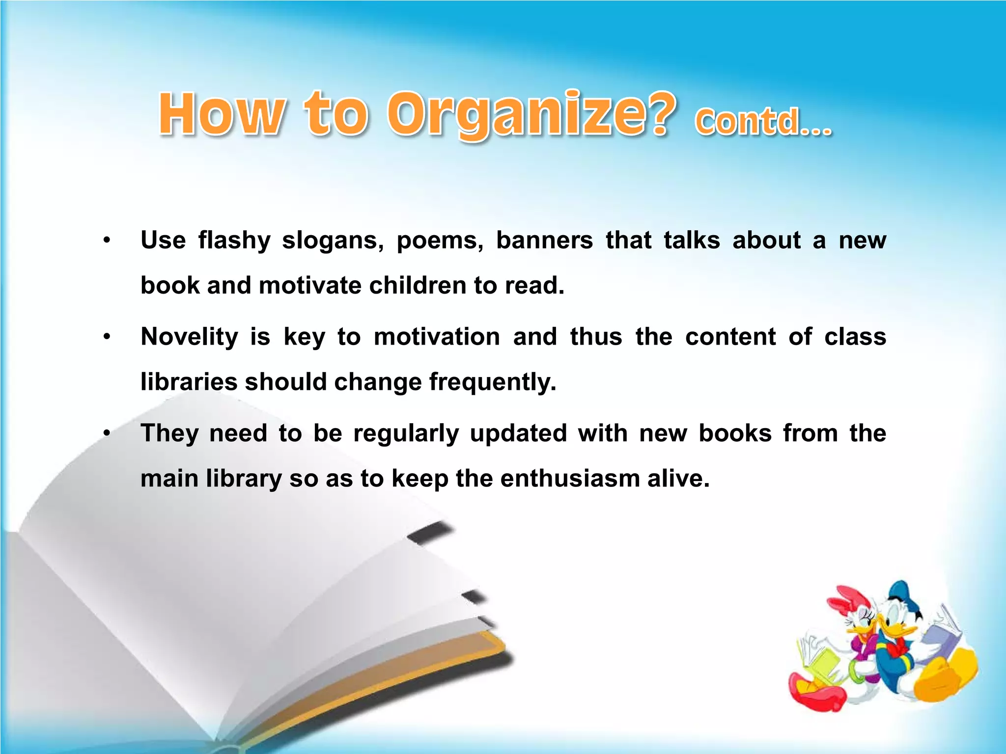 •   Use flashy slogans, poems, banners that talks about a new
    book and motivate children to read.

•   Novelity is key to motivation and thus the content of class
    libraries should change frequently.

•   They need to be regularly updated with new books from the
    main library so as to keep the enthusiasm alive.
 