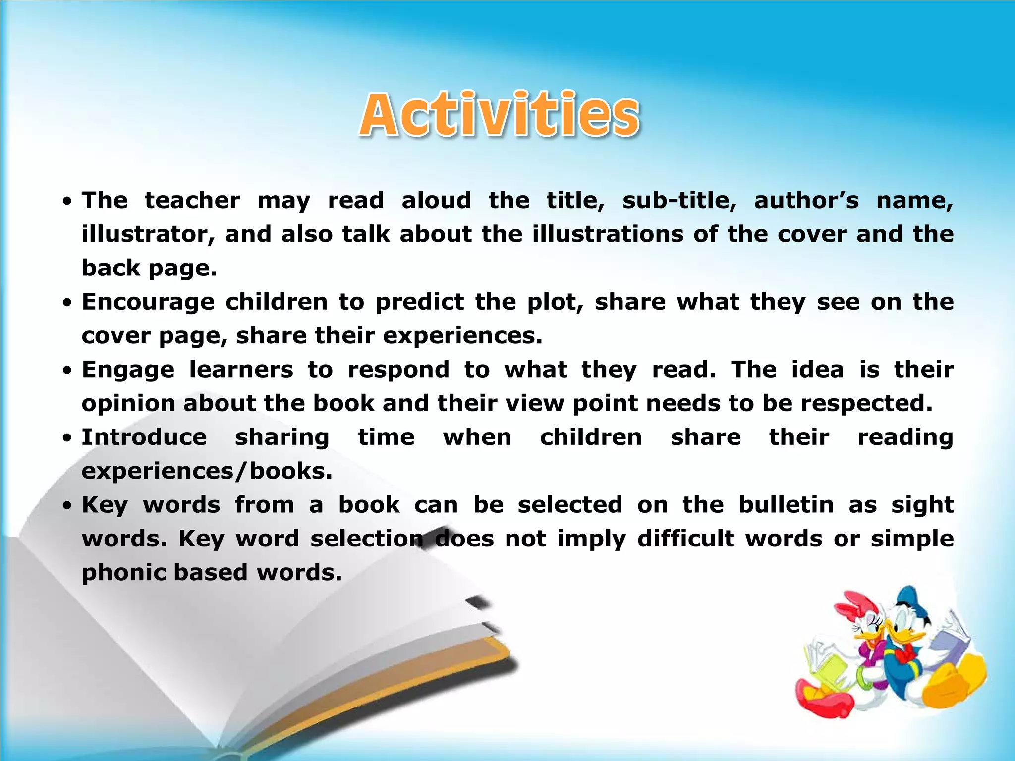 • The teacher may read aloud the title, sub-title, author’s name,
  illustrator, and also talk about the illustrations of the cover and the
  back page.
• Encourage children to predict the plot, share what they see on the
  cover page, share their experiences.
• Engage learners to respond to what they read. The idea is their
  opinion about the book and their view point needs to be respected.
• Introduce sharing time when children share their reading
  experiences/books.
• Key words from a book can be selected on the bulletin as sight
  words. Key word selection does not imply difficult words or simple
  phonic based words.
 