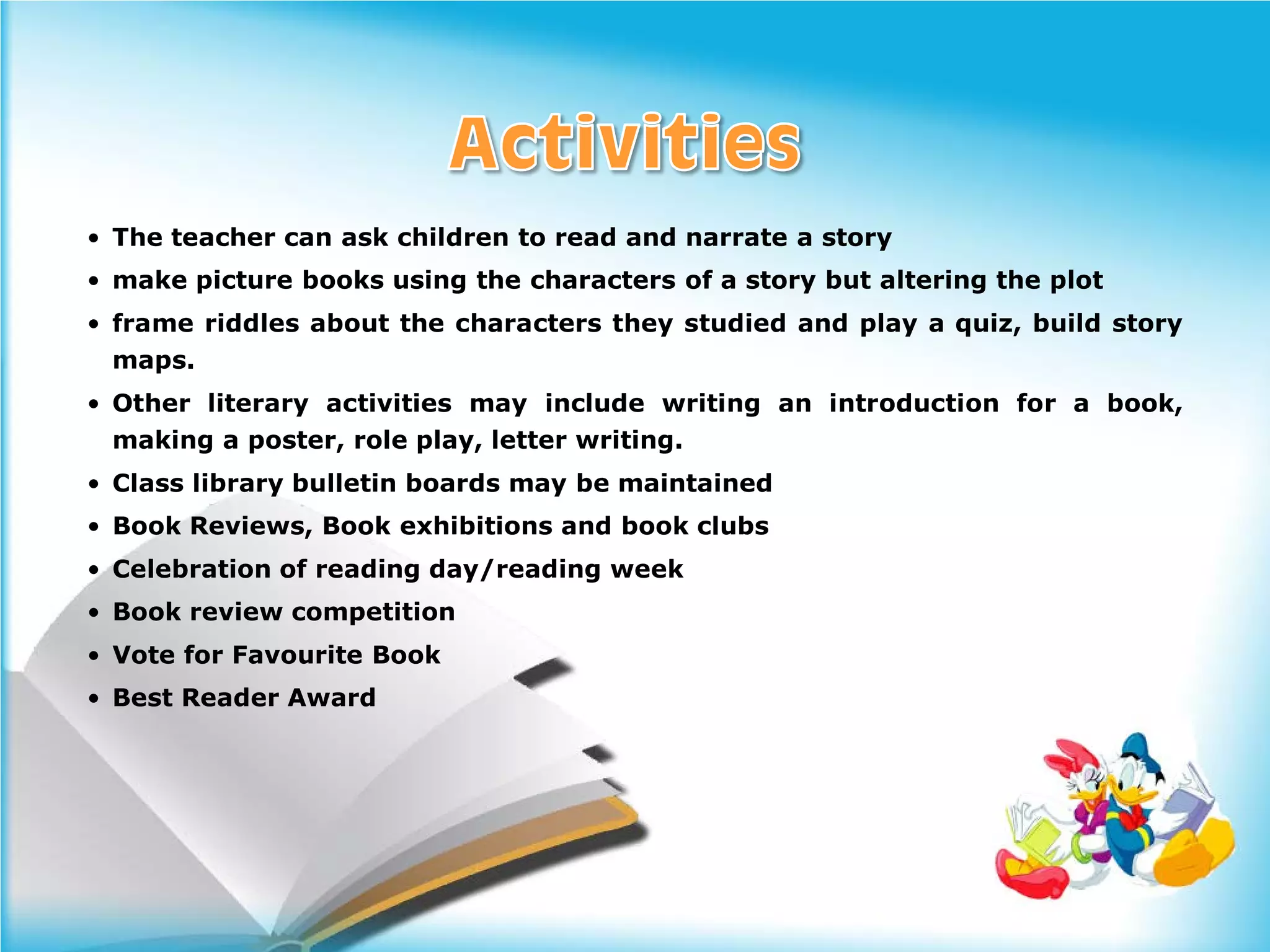 • The teacher can ask children to read and narrate a story
• make picture books using the characters of a story but altering the plot
• frame riddles about the characters they studied and play a quiz, build story
  maps.
• Other literary activities may include writing an introduction for a book,
  making a poster, role play, letter writing.
• Class library bulletin boards may be maintained
• Book Reviews, Book exhibitions and book clubs
• Celebration of reading day/reading week
• Book review competition
• Vote for Favourite Book
• Best Reader Award
 