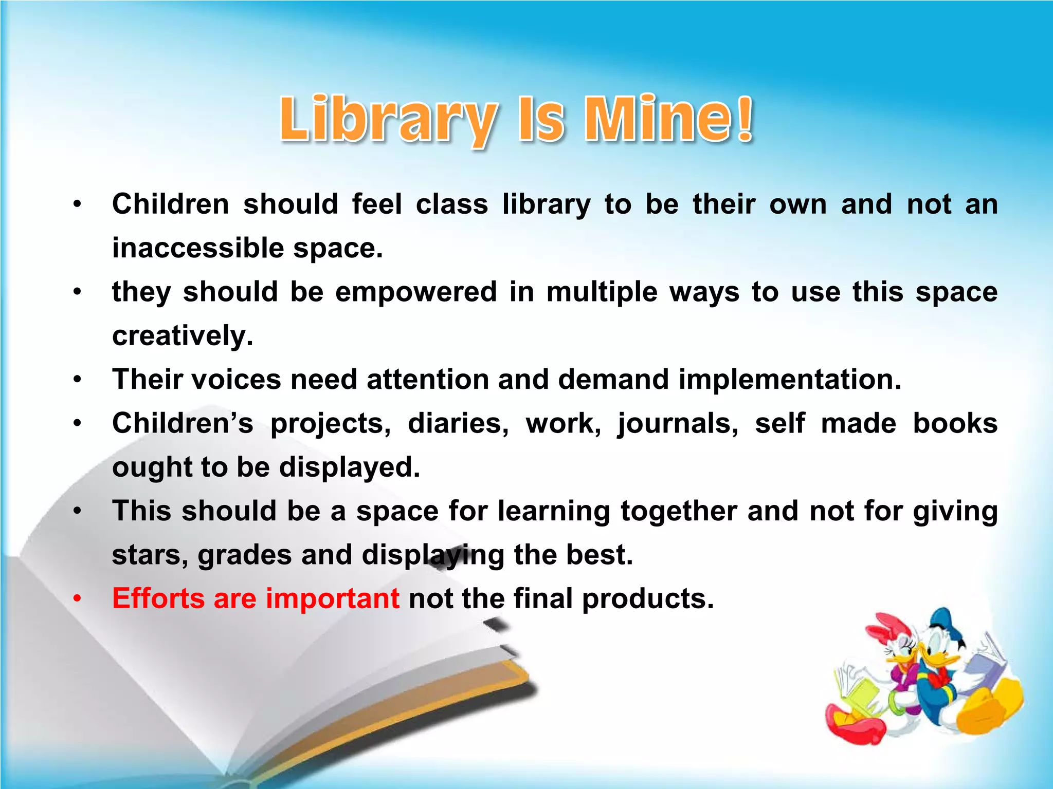 •   Children should feel class library to be their own and not an
    inaccessible space.
•   they should be empowered in multiple ways to use this space
    creatively.
•   Their voices need attention and demand implementation.
•   Children’s projects, diaries, work, journals, self made books
    ought to be displayed.
•   This should be a space for learning together and not for giving
    stars, grades and displaying the best.
•   Efforts are important not the final products.
 