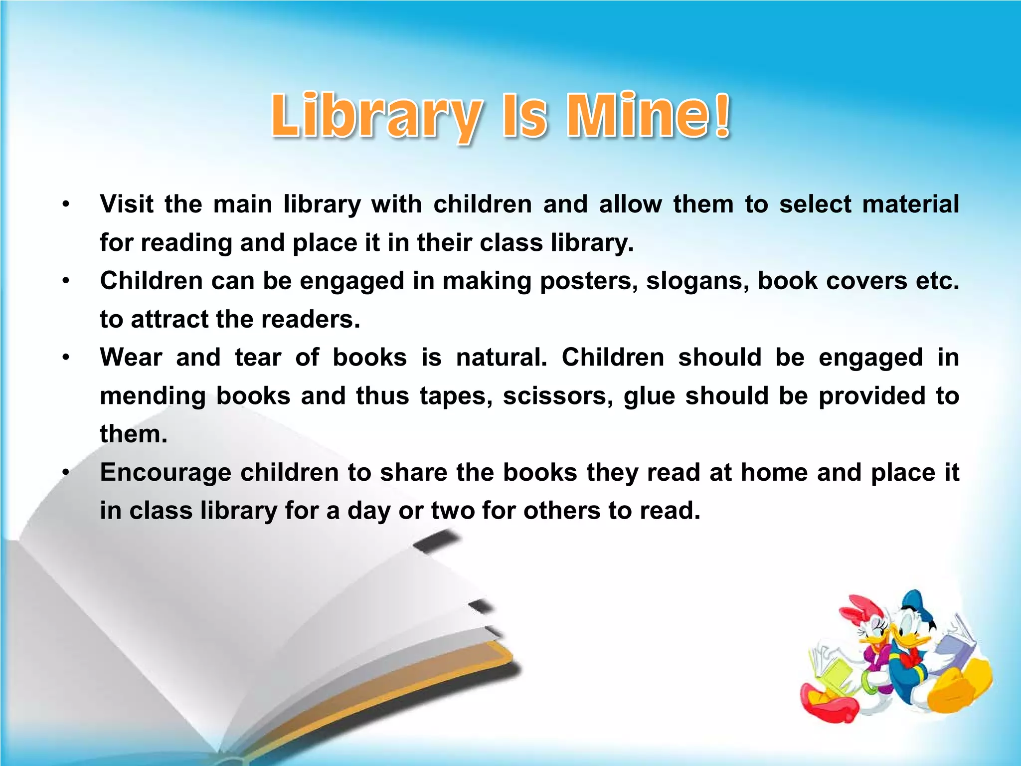 •   Visit the main library with children and allow them to select material
    for reading and place it in their class library.
•   Children can be engaged in making posters, slogans, book covers etc.
    to attract the readers.
•   Wear and tear of books is natural. Children should be engaged in
    mending books and thus tapes, scissors, glue should be provided to
    them.
•   Encourage children to share the books they read at home and place it
    in class library for a day or two for others to read.
 