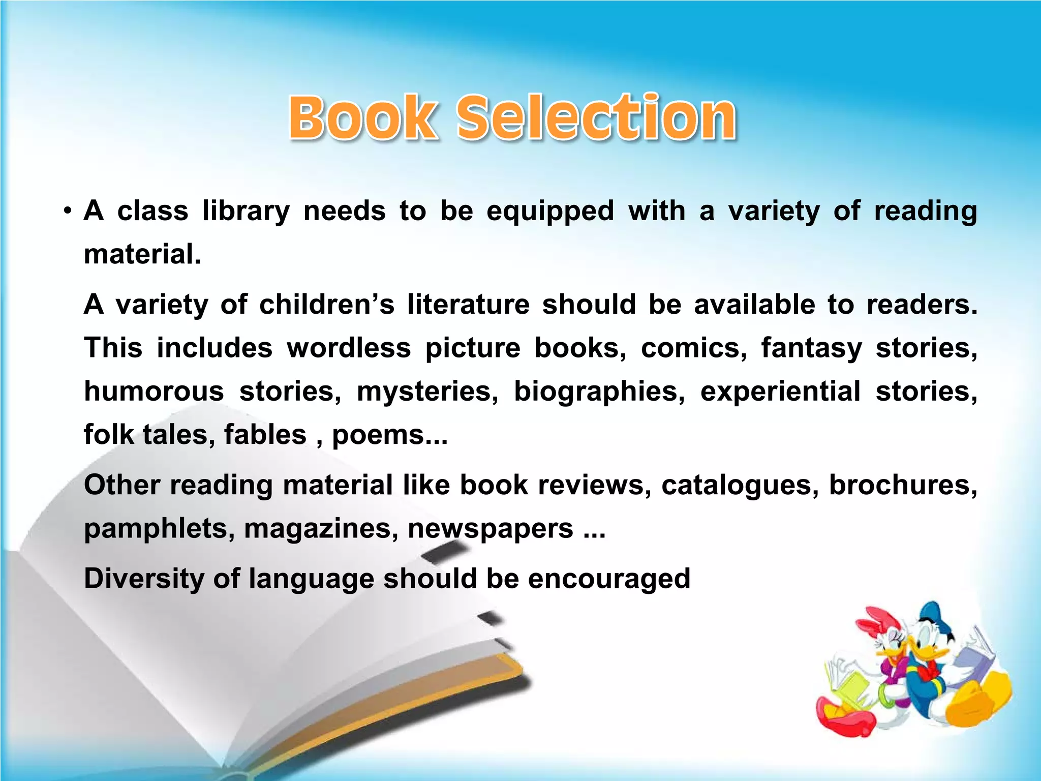 • A class library needs to be equipped with a variety of reading
 material.
 A variety of children’s literature should be available to readers.
 This includes wordless picture books, comics, fantasy stories,
 humorous stories, mysteries, biographies, experiential stories,
 folk tales, fables , poems...
 Other reading material like book reviews, catalogues, brochures,
 pamphlets, magazines, newspapers ...
 Diversity of language should be encouraged
 