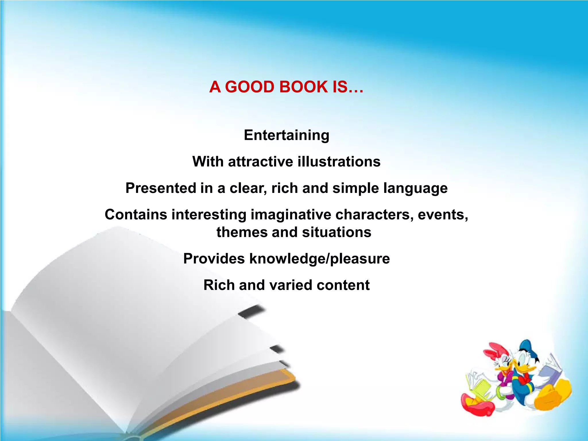 A GOOD BOOK IS…

                   Entertaining
            With attractive illustrations
  Presented in a clear, rich and simple language
Contains interesting imaginative characters, events,
                themes and situations
           Provides knowledge/pleasure
              Rich and varied content
 