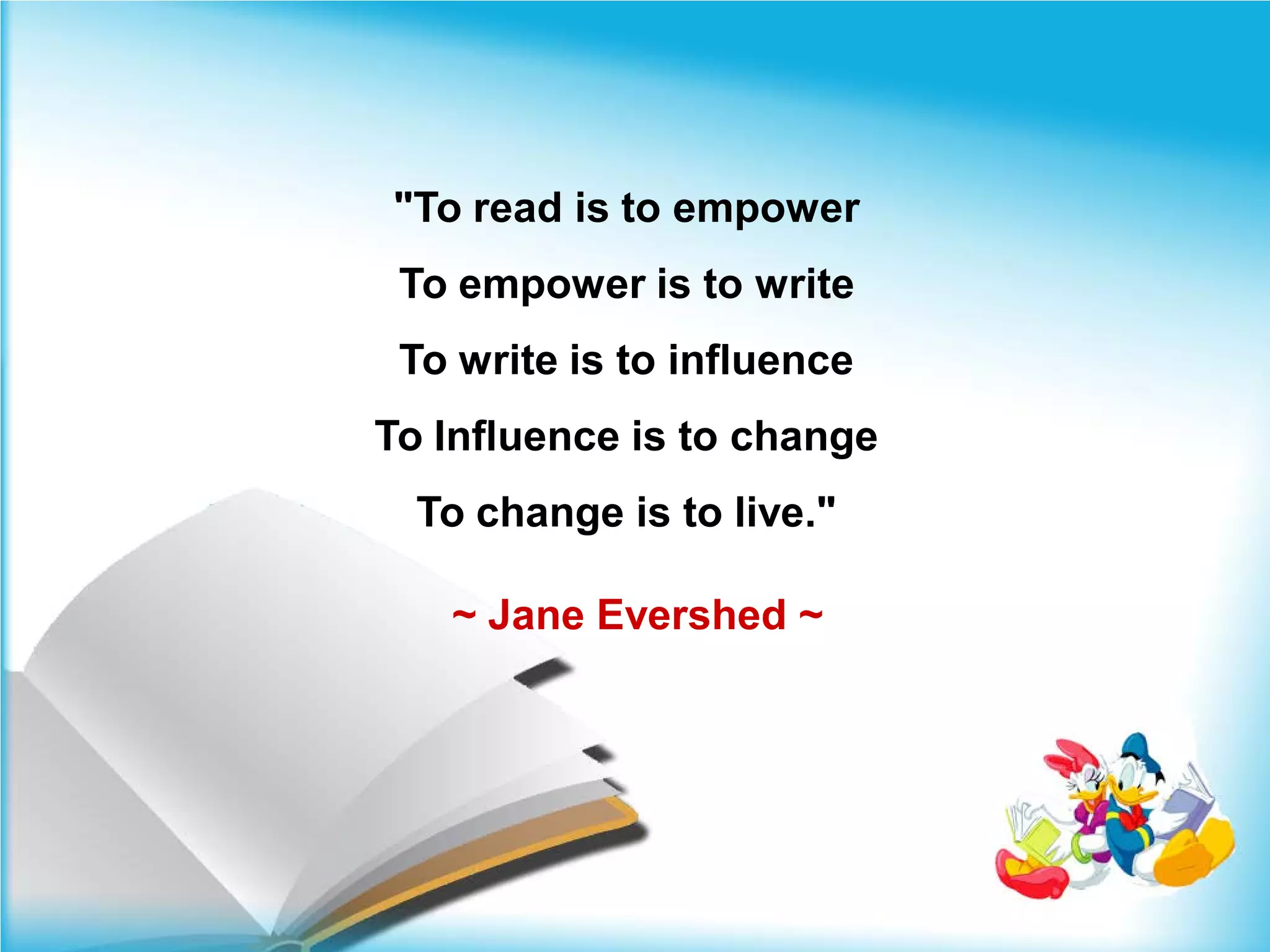 "To read is to empower
 To empower is to write
 To write is to influence
To Influence is to change
  To change is to live."

   ~ Jane Evershed ~
 