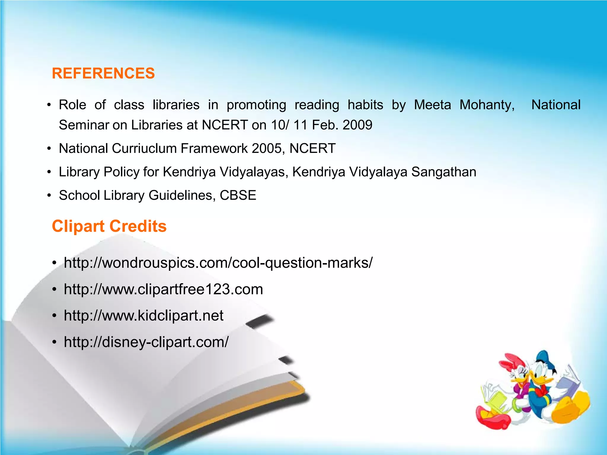 REFERENCES

• Role of class libraries in promoting reading habits by Meeta Mohanty,   National
  Seminar on Libraries at NCERT on 10/ 11 Feb. 2009
• National Curriuclum Framework 2005, NCERT
• Library Policy for Kendriya Vidyalayas, Kendriya Vidyalaya Sangathan
• School Library Guidelines, CBSE

Clipart Credits

• http://wondrouspics.com/cool-question-marks/
• http://www.clipartfree123.com
• http://www.kidclipart.net
• http://disney-clipart.com/
 