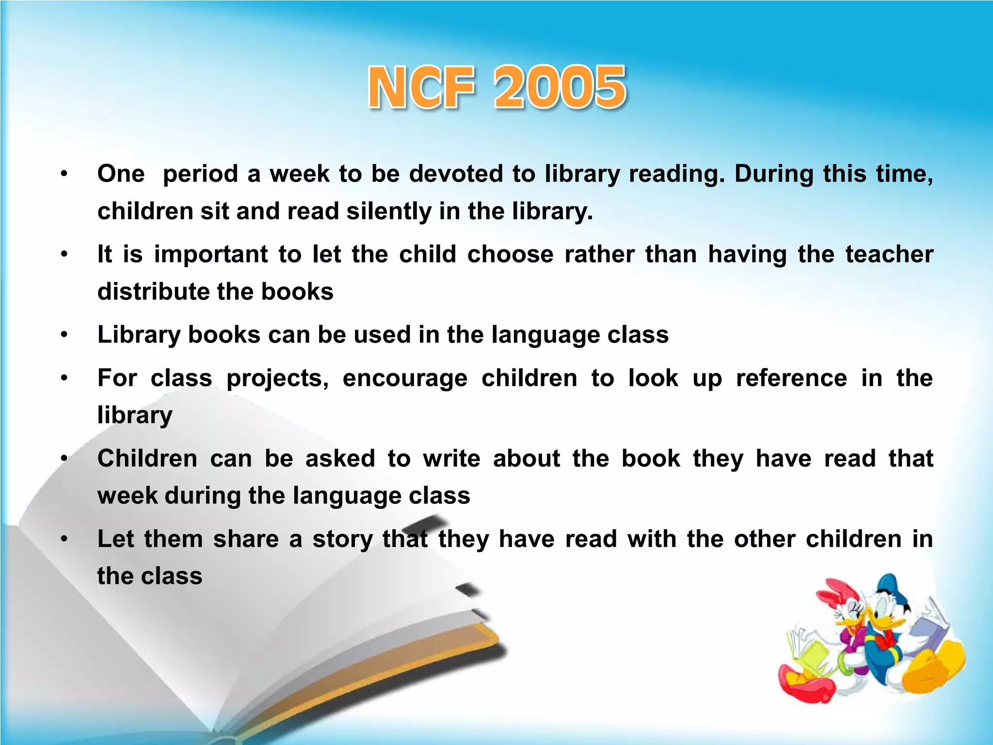 •   One period a week to be devoted to library reading. During this time,
    children sit and read silently in the library.
•   It is important to let the child choose rather than having the teacher
    distribute the books
•   Library books can be used in the language class
•   For class projects, encourage children to look up reference in the
    library
•   Children can be asked to write about the book they have read that
    week during the language class
•   Let them share a story that they have read with the other children in
    the class
 