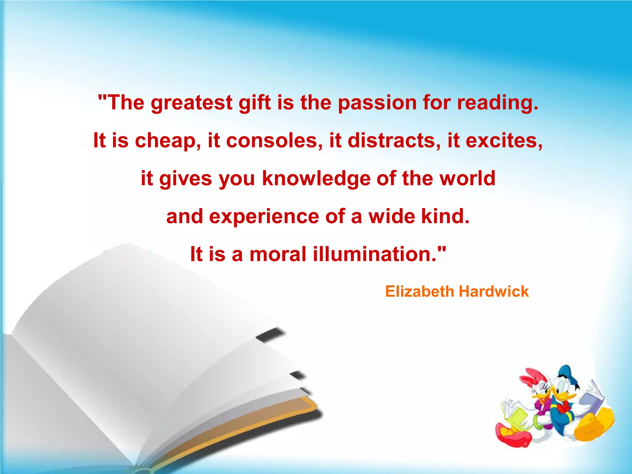 "The greatest gift is the passion for reading.
It is cheap, it consoles, it distracts, it excites,
     it gives you knowledge of the world
        and experience of a wide kind.
          It is a moral illumination."
                                 Elizabeth Hardwick
 