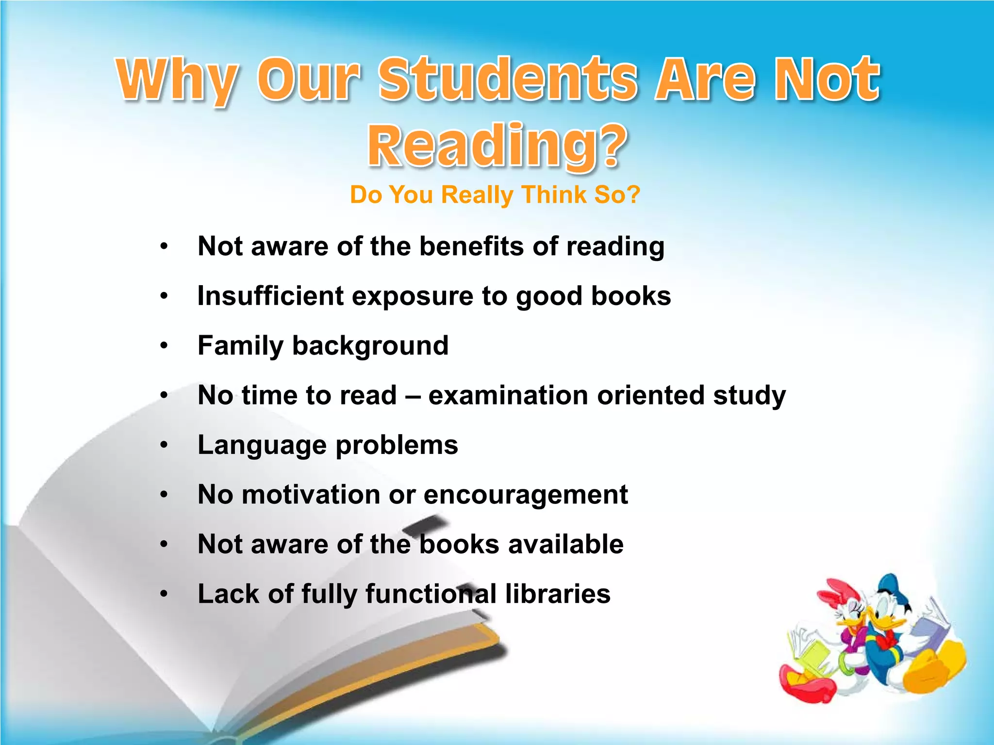 Do You Really Think So?

•   Not aware of the benefits of reading
•   Insufficient exposure to good books
•   Family background
•   No time to read – examination oriented study
•   Language problems
•   No motivation or encouragement
•   Not aware of the books available
•   Lack of fully functional libraries
 
