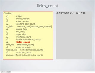 ﬁelds_count
   ClassFile {                                              このクラスのフィールドの数
      u4          magic;
      u2          minor_version;
      u2          major_version;
      u2          constant_pool_count;
      cp_info       constant_pool[constant_pool_count-1];
      u2          access_ﬂags;
      u2          this_class;
      u2          super_class;
      u2          interfaces_count;
      u2          interfaces[interfaces_count];
      u2          ﬁelds_count;
      ﬁeld_info ﬁelds[ﬁelds_count];
      u2          methods_count;
      method_info methods[methods_count];
      u2          attributes_count;
      attribute_info attributes[attributes_count];
   }




12年12月29日土曜日
 