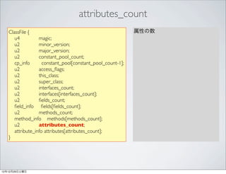 attributes_count
   ClassFile {                                              属性の数
      u4          magic;
      u2          minor_version;
      u2          major_version;
      u2          constant_pool_count;
      cp_info       constant_pool[constant_pool_count-1];
      u2          access_ﬂags;
      u2          this_class;
      u2          super_class;
      u2          interfaces_count;
      u2          interfaces[interfaces_count];
      u2          ﬁelds_count;
      ﬁeld_info ﬁelds[ﬁelds_count];
      u2          methods_count;
      method_info methods[methods_count];
      u2          attributes_count;
      attribute_info attributes[attributes_count];
   }




12年12月29日土曜日
 