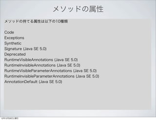 メソッドの属性
  メソッドの持てる属性は以下の10種類


  Code
  Exceptions
  Synthetic
  Signature (Java SE 5.0)
  Deprecated
  RuntimeVisibleAnnotations (Java SE 5.0)
  RuntimeInvisibleAnnotations (Java SE 5.0)
  RuntimeVisibleParameterAnnotations (Java SE 5.0)
  RuntimeInvisibleParameterAnnotations (Java SE 5.0)
  AnnotationDefault (Java SE 5.0)




12年12月29日土曜日
 